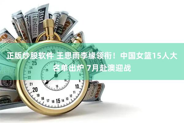 正版炒股软件 王思雨李缘领衔！中国女篮15人大名单出炉 7月赴澳迎战