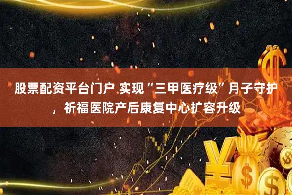 股票配资平台门户 实现“三甲医疗级”月子守护,祈福医院产后康复中心扩容升级
