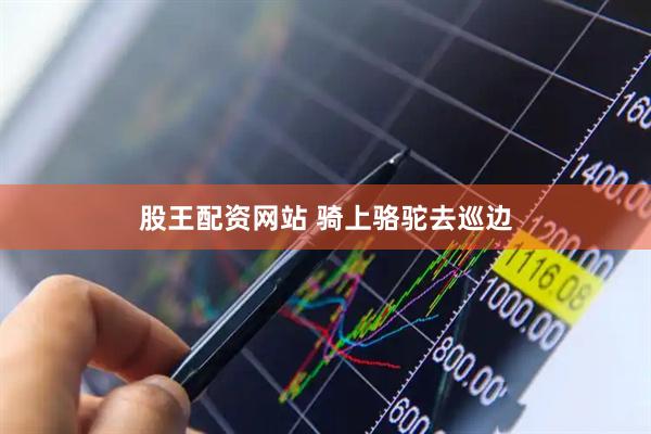 股王配资网站 骑上骆驼去巡边