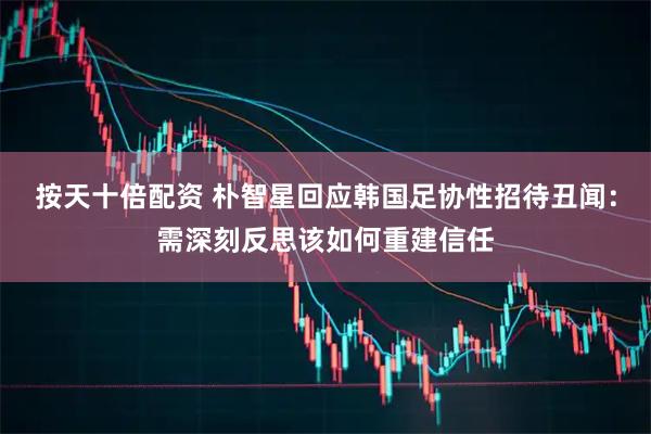 按天十倍配资 朴智星回应韩国足协性招待丑闻:需深刻反思该如何重建信任