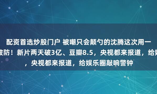 配资首选炒股门户 被嘲只会颠勺的沈腾这次用一场沉默让全网破防！新片两天破3亿、豆瓣8.5，央视都来报道，给娱乐圈敲响警钟