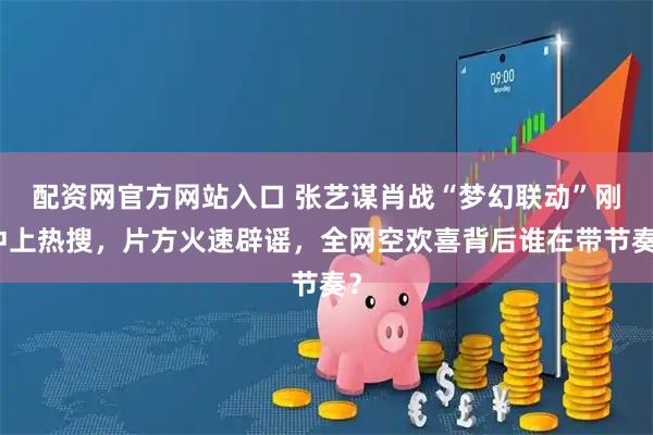 配资网官方网站入口 张艺谋肖战“梦幻联动”刚冲上热搜，片方火速辟谣，全网空欢喜背后谁在带节奏？
