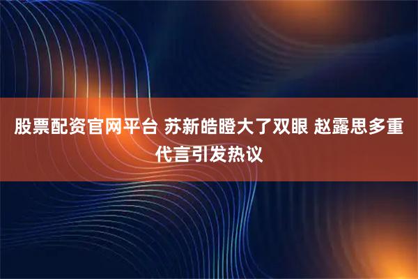 股票配资官网平台 苏新皓瞪大了双眼 赵露思多重代言引发热议
