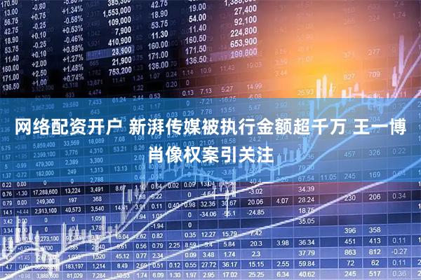 网络配资开户 新湃传媒被执行金额超千万 王一博肖像权案引关注