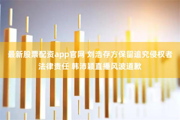 最新股票配资app官网 刘浩存方保留追究侵权者法律责任 韩沛颖直播风波道歉