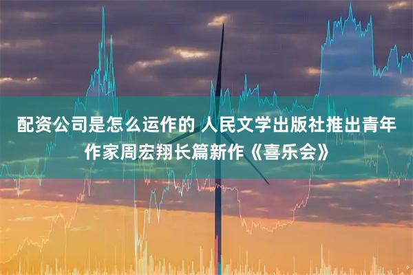 配资公司是怎么运作的 人民文学出版社推出青年作家周宏翔长篇新作《喜乐会》