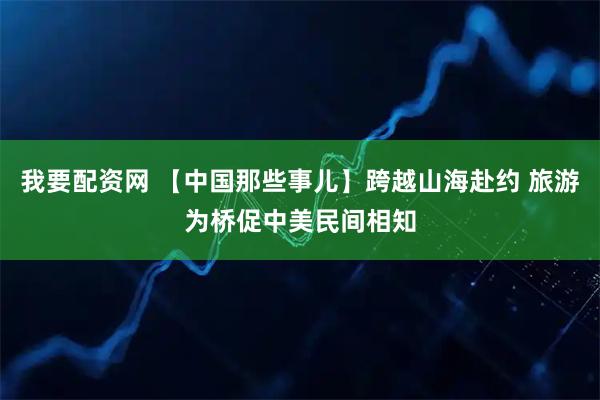 我要配资网 【中国那些事儿】跨越山海赴约 旅游为桥促中美民间相知