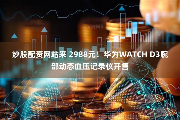 炒股配资网站来 2988元！华为WATCH D3腕部动态血压记录仪开售