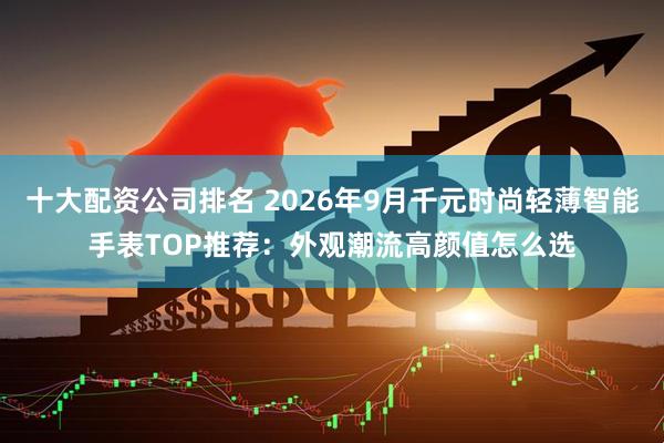 十大配资公司排名 2026年9月千元时尚轻薄智能手表TOP推荐：外观潮流高颜值怎么选