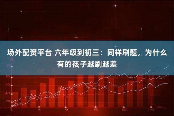 场外配资平台 六年级到初三：同样刷题，为什么有的孩子越刷越差